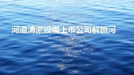河道清淤設備上市公司解鎖河道清潔的創(chuàng)新契機？